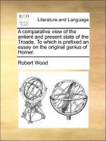 A comparative view of the antient and present state of the Troade. To which is prefixed an essay on the original genius of Homer. - Wood, Robert