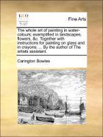The whole art of painting in water-colours exemplified in landscapes, flowers, &c. Together with instructions for painting on glass and in crayons: . By the author of The artists assistant. - Bowles, Carington