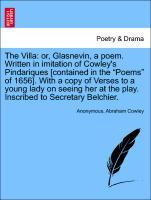 The Villa: or, Glasnevin, a poem. Written in imitation of Cowley s Pindariques [contained in the Poems of 1656]. With a copy of Verses to a young lady on seeing her at the play. Inscribed to Secretary Belchier. - Anonymous|Cowley, Abraham