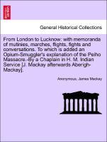 From London to Lucknow: with memoranda of mutinies, marches, flights, fights and conversations. To which is added an Opium-Smuggler s explanation of the Peiho Massacre.-By a Chaplain in H. M. Indian Service [J. Mackay afterwards Aberigh-Mackay]. VOL. I. - Anonymous|Mackay, James