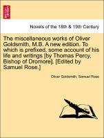 The miscellaneous works of Oliver Goldsmith, M.B. A new edition. To which is prefixed, some account of his life and writings [by Thomas Percy, Bishop of Dromore]. [Edited by Samuel Rose.] - Goldsmith, Oliver|Rose, Samuel