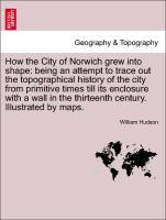 How the City of Norwich grew into shape: being an attempt to trace out the topographical history of the city from primitive times till its enclosure with a wall in the thirteenth century. Illustrated by maps. - Hudson, William