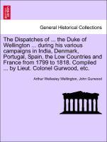 The Dispatches of . the Duke of Wellington . during his various campaigns in India, Denmark, Portugal, Spain, the Low Countries and France from 1799 to 1818. Compiled . by Lieut. Colonel Gurwood, etc. VOLUME THE FIRST. - Wellington, Arthur Wellesley|Gurwood, John