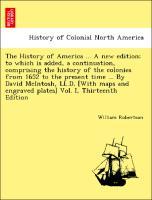 The History of America . A new edition to which is added, a continuation, comprising the history of the colonies from 1652 to the present time . By David McIntosh, LL.D. [With maps and engraved plates] Vol. I, Thirteenth Edition - Robertson, William