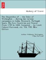 The Dispatches of . the Duke of Wellington . during his various campaigns in India, Denmark, Portugal, Spain, the Low Countries and France from 1799 to 1818. Compiled . by Lieut. Colonel Gurwood, etc. Vol. VIII. New Edition - Wellington, Arthur Wellesley|Gurwood, John