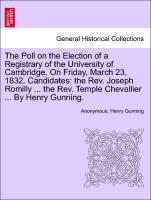 The Poll on the Election of a Registrary of the University of Cambridge. On Friday, March 23, 1832. Candidates: the Rev. Joseph Romilly . the Rev. Temple Chevallier . By Henry Gunning. - Anonymous|Gunning, Henry