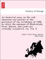 An historical essay on the real character and amount of the precedent of the revolution of 1688 in which the opinions of Mackintosh, Price, Hallam, and Locke are critically considered, etc. Vol. II. - Ward, Robert|Hallam, Henry|Locke, John