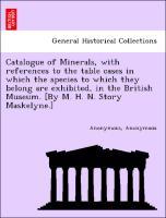 Catalogue of Minerals, with references to the table cases in which the species to which they belong are exhibited, in the British Museum. [By M. H. N. Story Maskelyne.] - Anonymous|Maskelyne, Story Keeper of the Department of Mineralogy British Museum. , Mervin Herbert Nevil