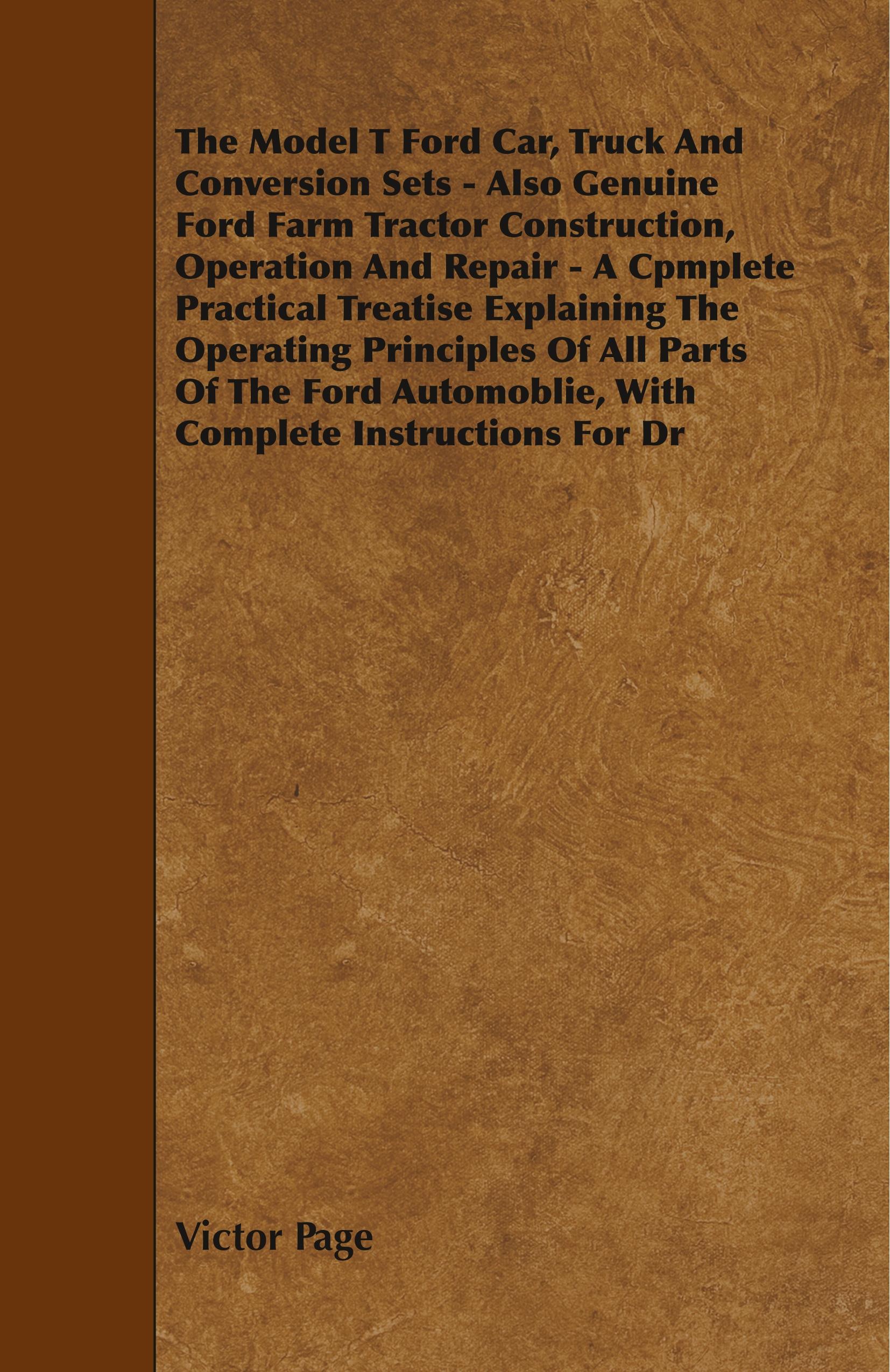 The Model T Ford Car, Truck And Conversion Sets - Also Genuine Ford Farm Tractor Construction, Operation And Repair - A Cpmplete Practical Treatise Explaining The Operating Principles Of All Parts Of The Ford Automoblie, With Complete Instructions For Dr - Page, Victor