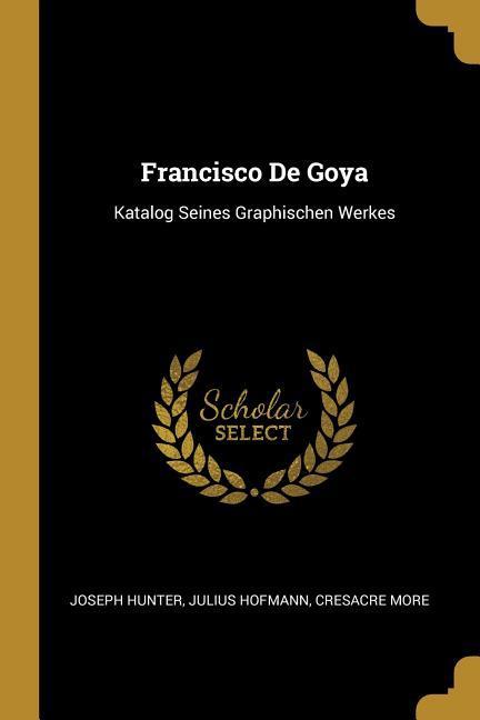 Francisco de Goya: Katalog Seines Graphischen Werkes - Hunter, Joseph|Hofmann, Julius|More, Cresacre