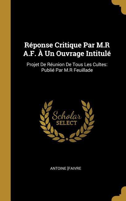 Réponse Critique Par M.R A.F. À Un Ouvrage Intitulé: Projet De Réunion De Tous Les Cultes: Publié Par M.R Feuillade - Faivre, Antoine