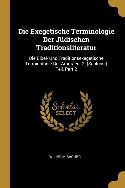 Die Exegetische Terminologie Der Jüdischen Traditionsliteratur: Die Bibel- Und Traditionsexegetische Terminologie Der Amoraeer: 2. (Schluss-) Teil, Par - Bacher, Wilhelm