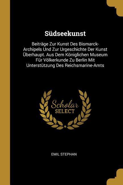 Südseekunst: Beitraege Zur Kunst Des Bismarck-Archipels Und Zur Urgeschichte Der Kunst Überhaupt. Aus Dem Koeniglichen Museum Für Voel - Stephan, Emil