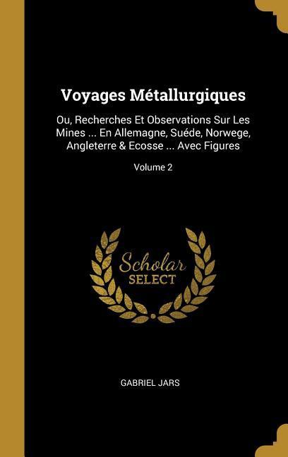 Voyages Métallurgiques: Ou, Recherches Et Observations Sur Les Mines . En Allemagne, Suéde, Norwege, Angleterre & Ecosse . Avec Figures V - Jars, Gabriel