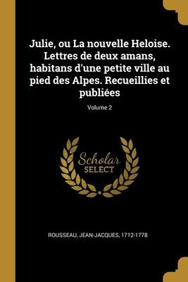 Julie, ou La nouvelle Heloise. Lettres de deux amans, habitans d\\ une petite ville au pied des Alpes. Recueillies et publiées Volume 2 - Rousseau, Jean-Jacques