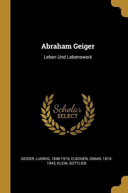Abraham Geiger: Leben Und Lebenswerk - Geiger, Ludwig|Elbogen, Ismar|Gottlieb, Klein