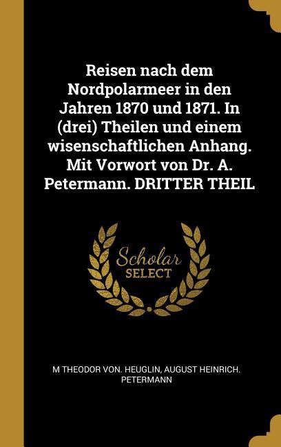 Reisen Nach Dem Nordpolarmeer in Den Jahren 1870 Und 1871. in (Drei) Theilen Und Einem Wisenschaftlichen Anhang. Mit Vorwort Von Dr. A. Petermann. Dri - Heuglin, M. Theodor von|Petermann, August Heinrich