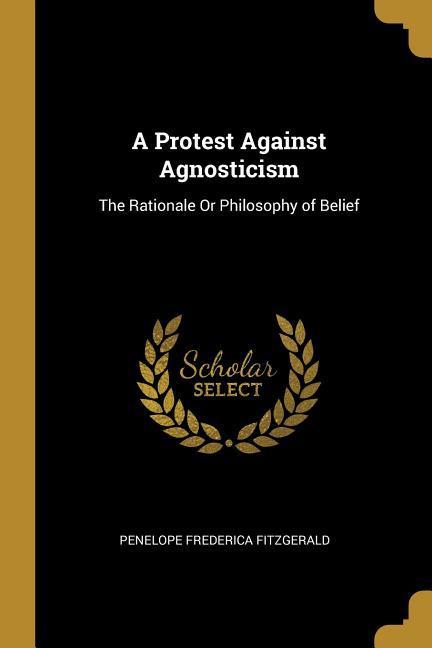 A Protest Against Agnosticism: The Rationale Or Philosophy of Belief - Fitzgerald, Penelope Frederica