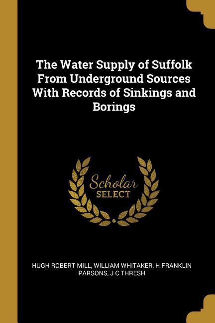 The Water Supply of Suffolk From Underground Sources With Records of Sinkings and Borings - Mill, Hugh Robert|Whitaker, William|Parsons, H. Franklin
