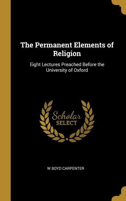 The Permanent Elements of Religion: Eight Lectures Preached Before the University of Oxford - Carpenter, W. Boyd