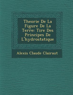 Theorie de La Figure de La Terre: Tir E Des Principes de L\\ Hydrostatiqu - Clairaut, Alexis Claude