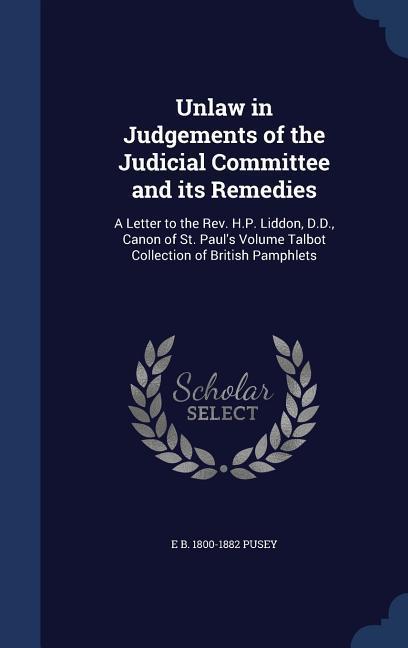 Unlaw in Judgements of the Judicial Committee and its Remedies: A Letter to the Rev. H.P. Liddon, D.D., Canon of St. Paul\\ s Volume Talbot Collection - Pusey, Edward Bouverie