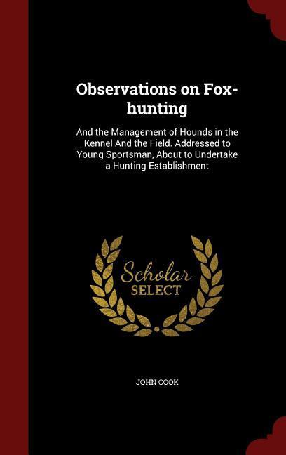 Observations on Fox-hunting: And the Management of Hounds in the Kennel And the Field. Addressed to Young Sportsman, About to Undertake a Hunting E - Cook, John