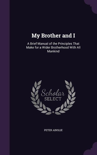 My Brother and I: A Brief Manual of the Principles That Make for a Wider Brotherhood With All Mankind - Ainslie, Peter