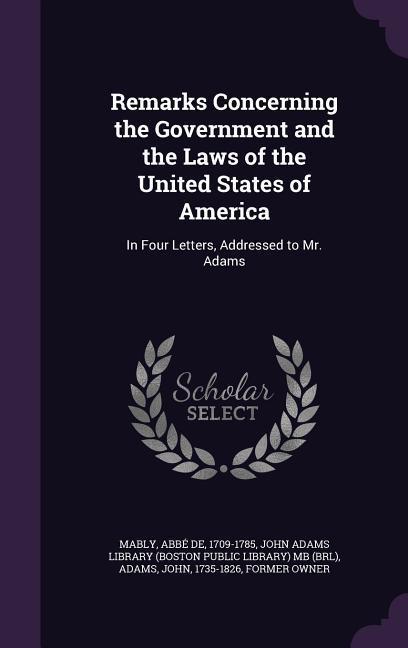 Remarks Concerning the Government and the Laws of the United States of America: In Four Letters, Addressed to Mr. Adams - Mably, Abbé de|Adams, John