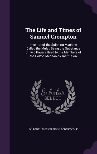 The Life and Times of Samuel Crompton: Inventor of the Spinning Machine Called the Mule: Being the Substance of Two Papers Read to the Members of the - French, Gilbert James|Cole, Robert