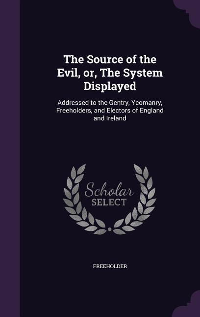 The Source of the Evil, or, The System Displayed: Addressed to the Gentry, Yeomanry, Freeholders, and Electors of England and Ireland - Freeholder, Freeholder