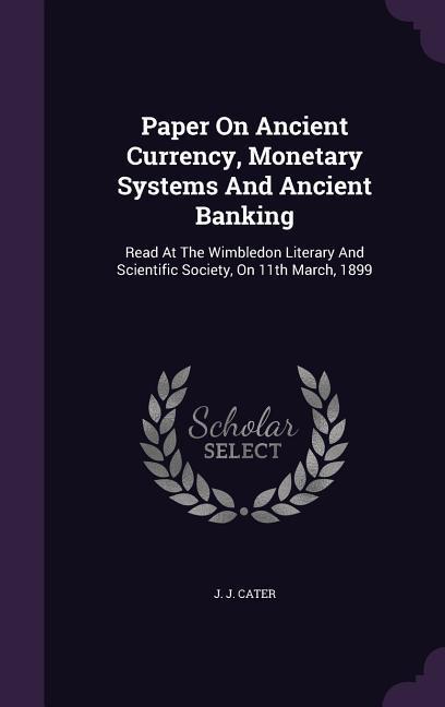 Paper On Ancient Currency, Monetary Systems And Ancient Banking: Read At The Wimbledon Literary And Scientific Society, On 11th March, 1899 - Cater, J. J.