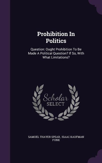 Prohibition In Politics: Question: Ought Prohibition To Be Made A Political Question? If So, With What Limitations? - Spear, Samuel Thayer