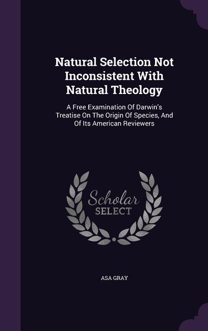 Natural Selection Not Inconsistent With Natural Theology: A Free Examination Of Darwin\\ s Treatise On The Origin Of Species, And Of Its American Revie - Gray, Asa