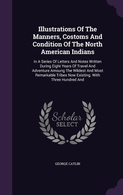 Illustrations Of The Manners, Costoms And Condition Of The North American Indians: In A Series Of Letters And Notes Written During Eight Years Of Trav - Catlin, George