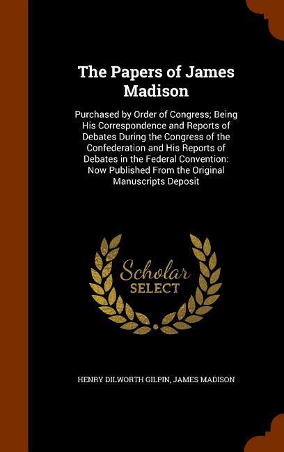 The Papers of James Madison: Purchased by Order of Congress Being His Correspondence and Reports of Debates During the Congress of the Confederati - Gilpin, Henry Dilworth|Madison, James