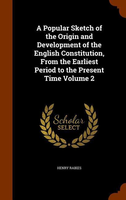 A Popular Sketch of the Origin and Development of the English Constitution, From the Earliest Period to the Present Time Volume 2 - Raikes, Henry
