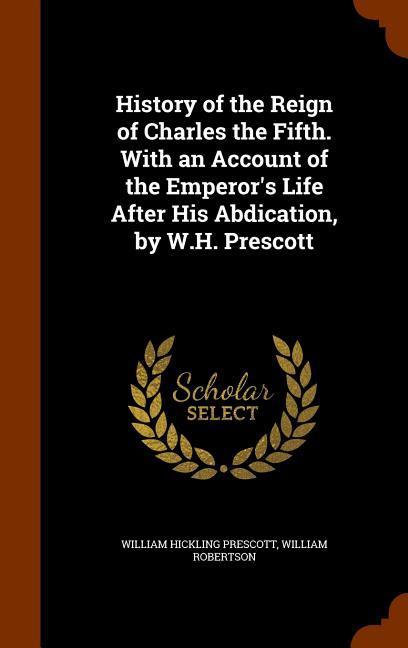 History of the Reign of Charles the Fifth. With an Account of the Emperor\\ s Life After His Abdication, by W.H. Prescot - Prescott, William Hickling|Robertson, William