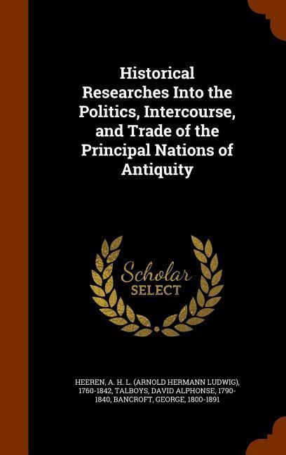 Historical Researches Into the Politics, Intercourse, and Trade of the Principal Nations of Antiquity - Heeren, A. H. L.|Talboys, David Alphonse|Bancroft, George