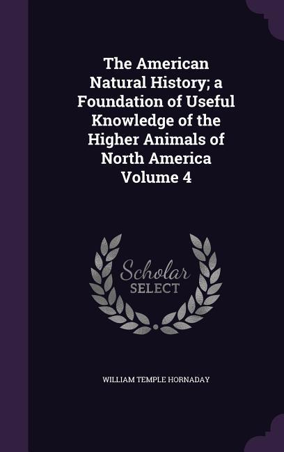 The American Natural History a Foundation of Useful Knowledge of the Higher Animals of North America Volume 4 - Hornaday, William Temple