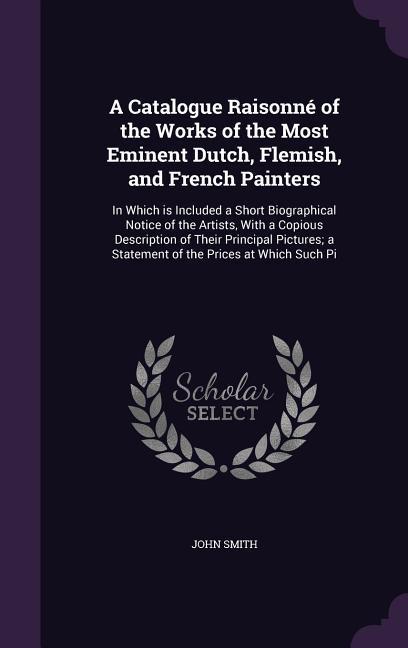 A Catalogue Raisonné of the Works of the Most Eminent Dutch, Flemish, and French Painters: In Which is Included a Short Biographical Notice of the Art - Smith, John