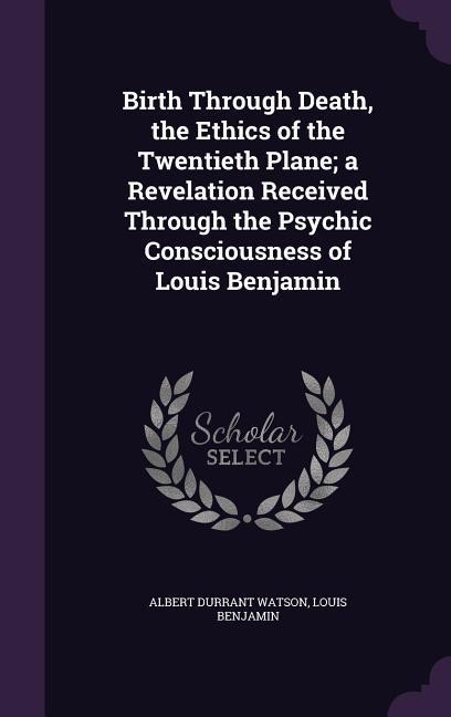 Birth Through Death, the Ethics of the Twentieth Plane a Revelation Received Through the Psychic Consciousness of Louis Benjamin - Watson, Albert Durrant|Benjamin, Louis