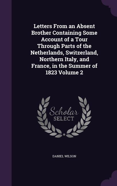 Letters From an Absent Brother Containing Some Account of a Tour Through Parts of the Netherlands, Switzerland, Northern Italy, and France, in the Sum - Wilson, Daniel