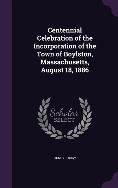 Centennial Celebration of the Incorporation of the Town of Boylston, Massachusetts, August 18, 1886 - Bray, Henry T.