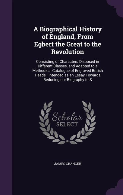 A Biographical History of England, From Egbert the Great to the Revolution: Consisting of Characters Disposed in Different Classes, and Adapted to a M - Granger, James