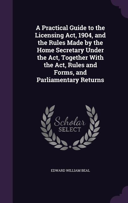 A Practical Guide to the Licensing Act, 1904, and the Rules Made by the Home Secretary Under the Act, Together With the Act, Rules and Forms, and Parl - Beal, Edward William
