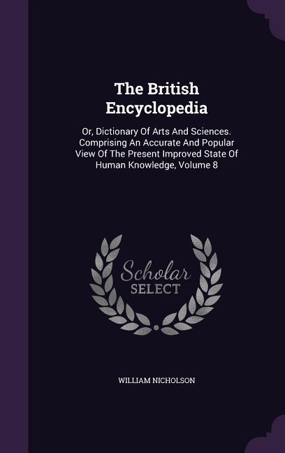 The British Encyclopedia: Or, Dictionary Of Arts And Sciences. Comprising An Accurate And Popular View Of The Present Improved State Of Human Kn - Nicholson, William