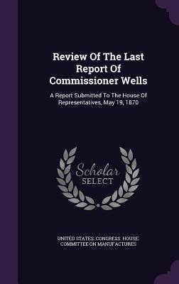 Review Of The Last Report Of Commissioner Wells: A Report Submitted To The House Of Representatives, May 19, 1870