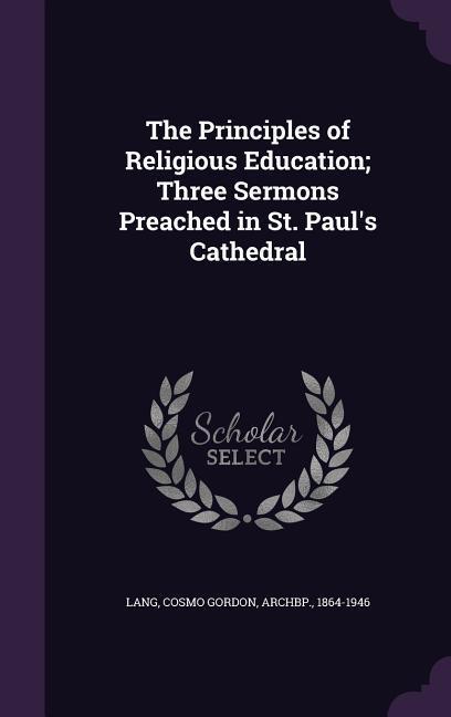 The Principles of Religious Education Three Sermons Preached in St. Paul\\ s Cathedra - Lang, Cosmo Gordon