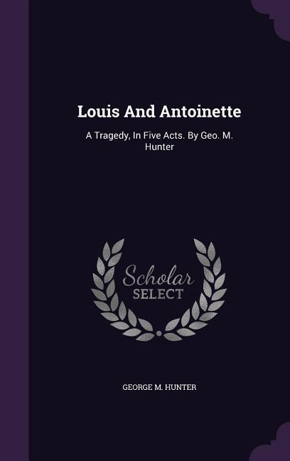 Louis And Antoinette: A Tragedy, In Five Acts. By Geo. M. Hunter - Hunter, George M.